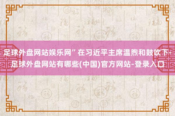 足球外盘网站娱乐网”在习近平主席温煦和鼓吹下-足球外盘网站有哪些(中国)官方网站-登录入口