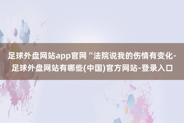 足球外盘网站app官网“法院说我的伤情有变化-足球外盘网站有哪些(中国)官方网站-登录入口
