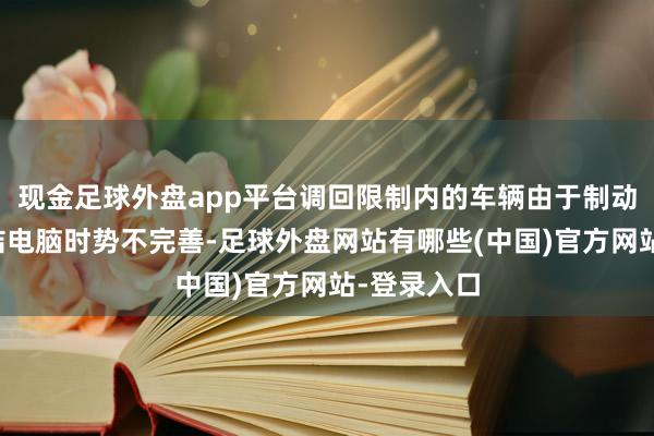 现金足球外盘app平台调回限制内的车辆由于制动扩张器终结电脑时势不完善-足球外盘网站有哪些(中国)官方网站-登录入口