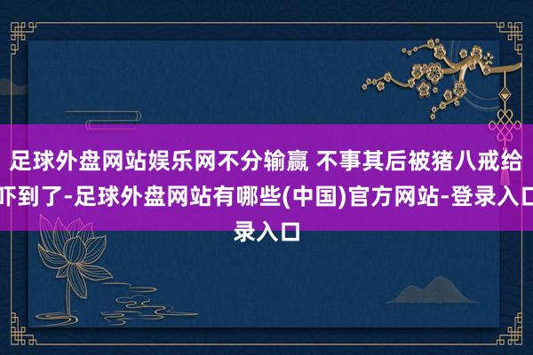 足球外盘网站娱乐网不分输赢 不事其后被猪八戒给吓到了-足球外盘网站有哪些(中国)官方网站-登录入口