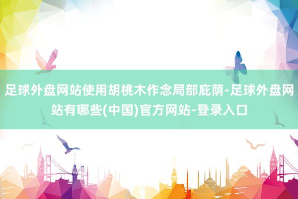 足球外盘网站使用胡桃木作念局部庇荫-足球外盘网站有哪些(中国)官方网站-登录入口