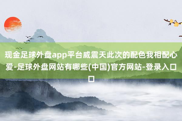 现金足球外盘app平台威震天此次的配色我相配心爱-足球外盘网站有哪些(中国)官方网站-登录入口