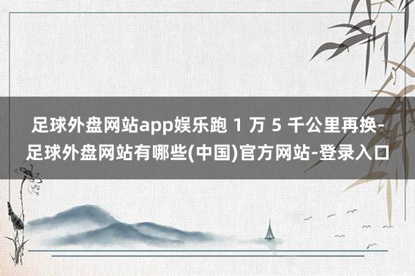 足球外盘网站app娱乐跑 1 万 5 千公里再换-足球外盘网站有哪些(中国)官方网站-登录入口
