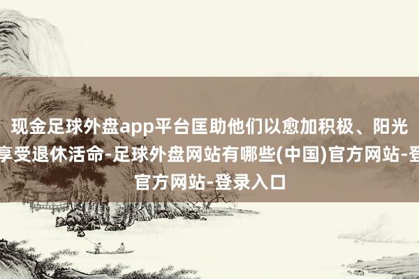 现金足球外盘app平台匡助他们以愈加积极、阳光的心态享受退休活命-足球外盘网站有哪些(中国)官方网站-登录入口