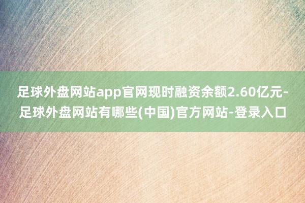 足球外盘网站app官网现时融资余额2.60亿元-足球外盘网站有哪些(中国)官方网站-登录入口