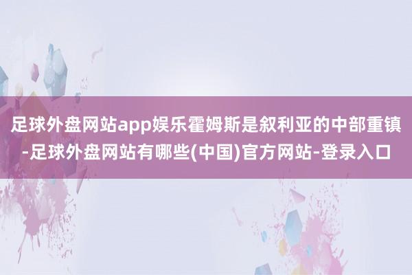 足球外盘网站app娱乐霍姆斯是叙利亚的中部重镇-足球外盘网站有哪些(中国)官方网站-登录入口