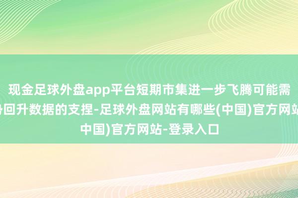 现金足球外盘app平台短期市集进一步飞腾可能需要经济强势回升数据的支捏-足球外盘网站有哪些(中国)官方网站-登录入口