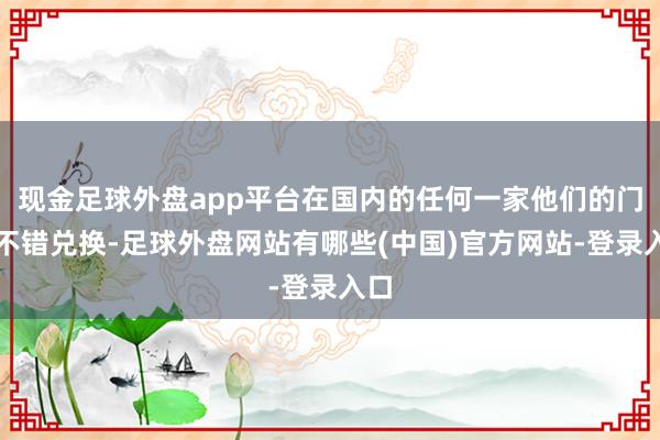 现金足球外盘app平台在国内的任何一家他们的门店不错兑换-足球外盘网站有哪些(中国)官方网站-登录入口