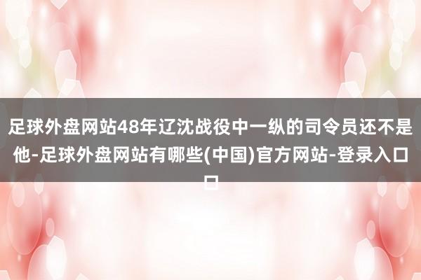 足球外盘网站48年辽沈战役中一纵的司令员还不是他-足球外盘网站有哪些(中国)官方网站-登录入口