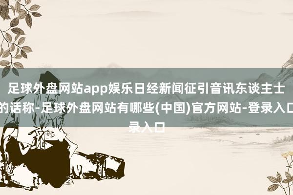 足球外盘网站app娱乐日经新闻征引音讯东谈主士的话称-足球外盘网站有哪些(中国)官方网站-登录入口
