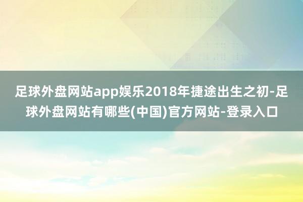 足球外盘网站app娱乐2018年捷途出生之初-足球外盘网站有哪些(中国)官方网站-登录入口