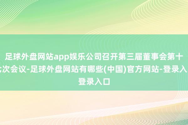 足球外盘网站app娱乐公司召开第三届董事会第十七次会议-足球外盘网站有哪些(中国)官方网站-登录入口