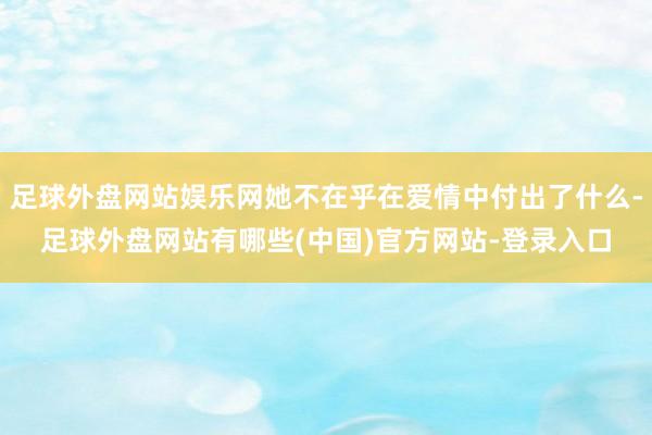 足球外盘网站娱乐网她不在乎在爱情中付出了什么-足球外盘网站有哪些(中国)官方网站-登录入口