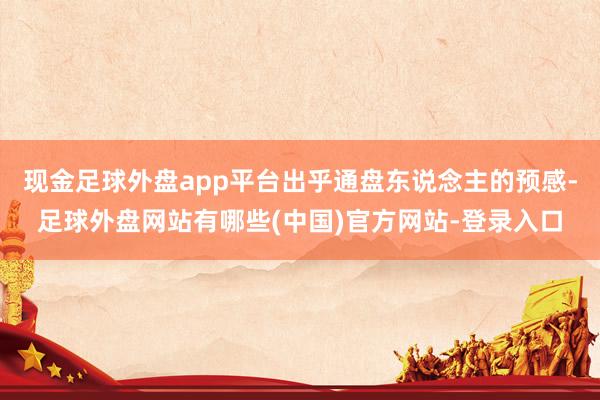 现金足球外盘app平台出乎通盘东说念主的预感-足球外盘网站有哪些(中国)官方网站-登录入口