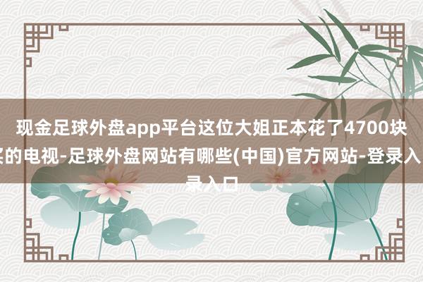 现金足球外盘app平台这位大姐正本花了4700块买的电视-足球外盘网站有哪些(中国)官方网站-登录入口