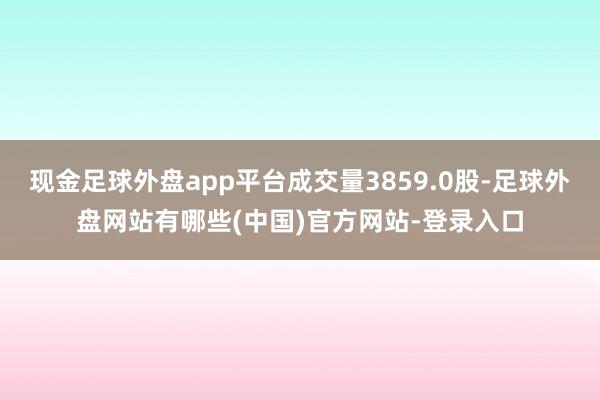 现金足球外盘app平台成交量3859.0股-足球外盘网站有哪些(中国)官方网站-登录入口