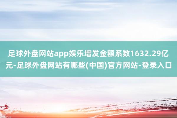 足球外盘网站app娱乐增发金额系数1632.29亿元-足球外盘网站有哪些(中国)官方网站-登录入口