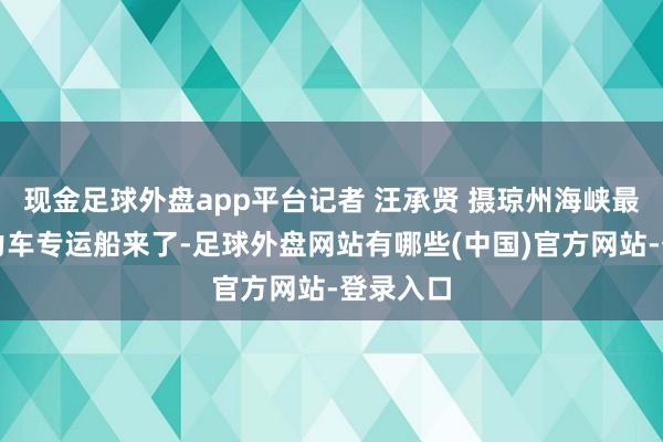 现金足球外盘app平台记者 汪承贤 摄琼州海峡最大新动力车专运船来了-足球外盘网站有哪些(中国)官方网站-登录入口