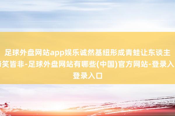 足球外盘网站app娱乐诚然基纽形成青蛙让东谈主啼笑皆非-足球外盘网站有哪些(中国)官方网站-登录入口