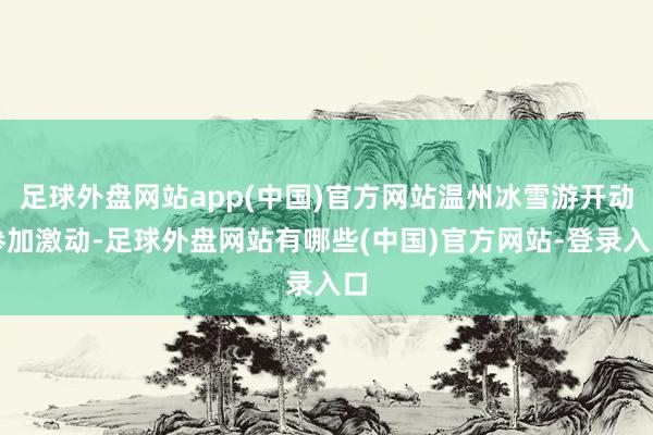 足球外盘网站app(中国)官方网站温州冰雪游开动参加激动-足球外盘网站有哪些(中国)官方网站-登录入口