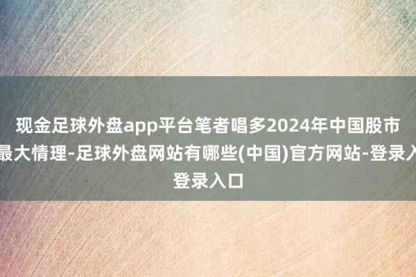 现金足球外盘app平台笔者唱多2024年中国股市的最大情理-足球外盘网站有哪些(中国)官方网站-登录入口
