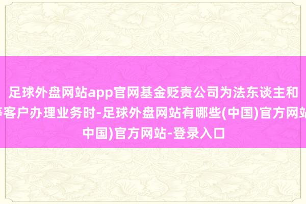 足球外盘网站app官网基金贬责公司为法东谈主和其他组织等客户办理业务时-足球外盘网站有哪些(中国)官方网站-登录入口