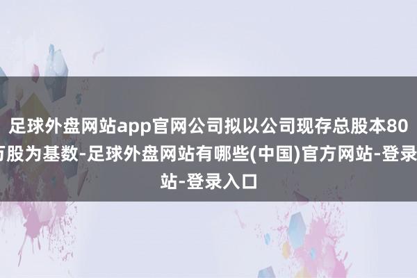 足球外盘网站app官网公司拟以公司现存总股本8000万股为基数-足球外盘网站有哪些(中国)官方网站-登录入口