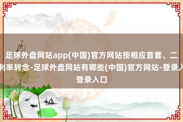 足球外盘网站app(中国)官方网站按相应首套、二套利率转念-足球外盘网站有哪些(中国)官方网站-登录入口