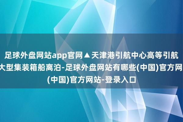 足球外盘网站app官网▲天津港引航中心高等引航员正调换超大型集装箱船离泊-足球外盘网站有哪些(中国)官方网站-登录入口