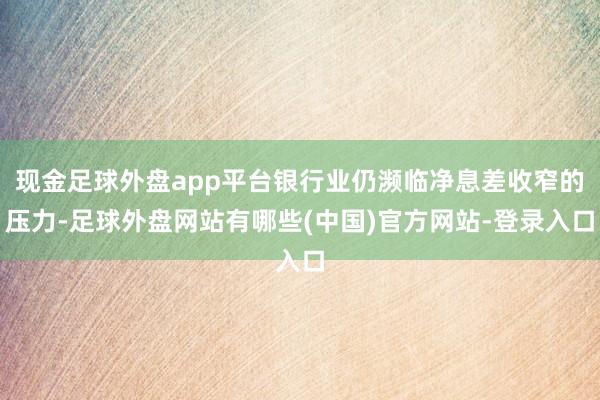 现金足球外盘app平台银行业仍濒临净息差收窄的压力-足球外盘网站有哪些(中国)官方网站-登录入口