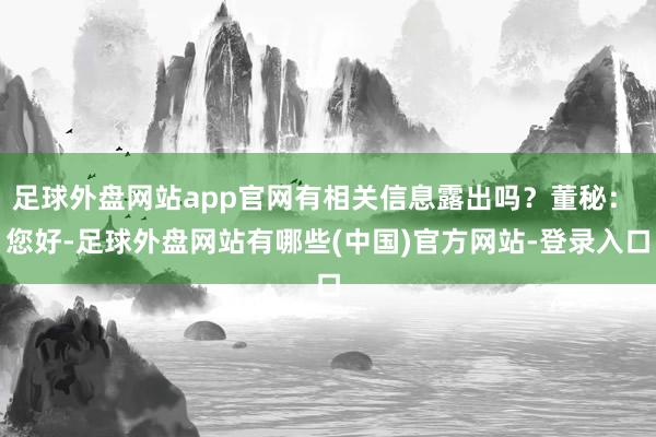 足球外盘网站app官网有相关信息露出吗？董秘： 您好-足球外盘网站有哪些(中国)官方网站-登录入口