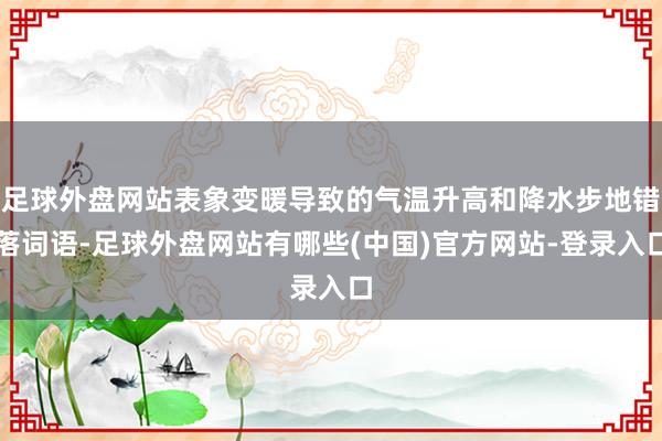 足球外盘网站表象变暖导致的气温升高和降水步地错落词语-足球外盘网站有哪些(中国)官方网站-登录入口