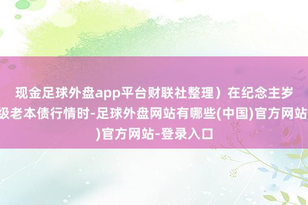现金足球外盘app平台财联社整理) 在纪念主岁以来的二级老本债行情时-足球外盘网站有哪些(中国)官方网站-登录入口