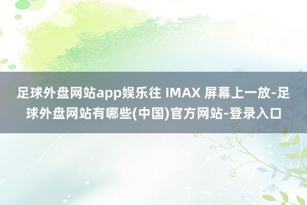 足球外盘网站app娱乐往 IMAX 屏幕上一放-足球外盘网站有哪些(中国)官方网站-登录入口