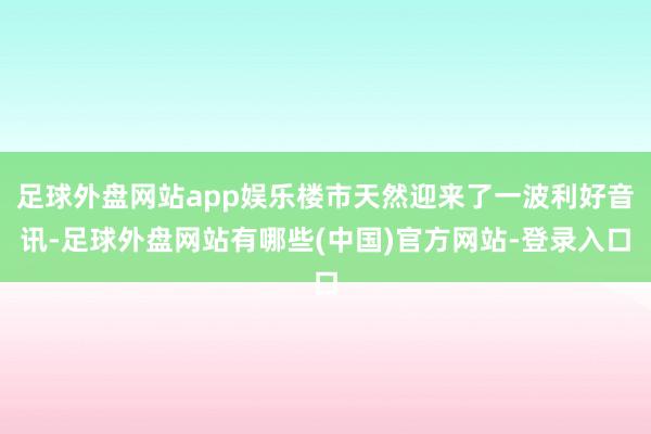 足球外盘网站app娱乐楼市天然迎来了一波利好音讯-足球外盘网站有哪些(中国)官方网站-登录入口