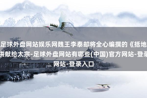 足球外盘网站娱乐网魏王李泰却将全心编撰的《括地志》供献给太宗-足球外盘网站有哪些(中国)官方网站-登录入口