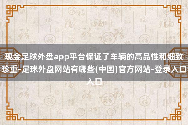 现金足球外盘app平台保证了车辆的高品性和细致珍重-足球外盘网站有哪些(中国)官方网站-登录入口