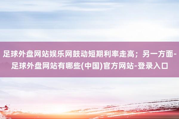 足球外盘网站娱乐网鼓动短期利率走高；另一方面-足球外盘网站有哪些(中国)官方网站-登录入口