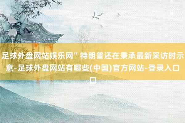 足球外盘网站娱乐网”特朗普还在秉承最新采访时示意-足球外盘网站有哪些(中国)官方网站-登录入口
