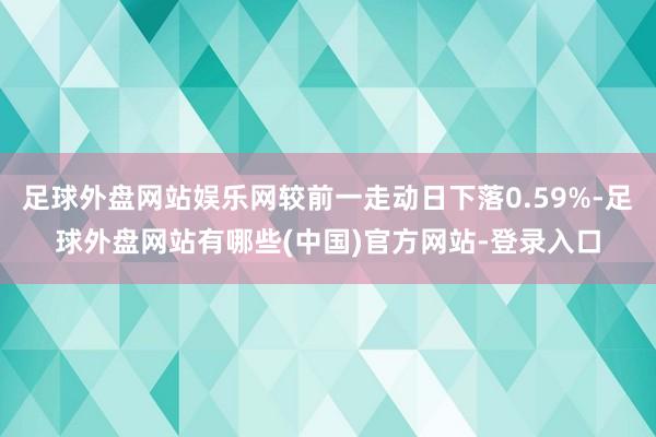 足球外盘网站娱乐网较前一走动日下落0.59%-足球外盘网站有哪些(中国)官方网站-登录入口