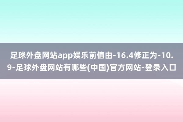 足球外盘网站app娱乐前值由-16.4修正为-10.9-足球外盘网站有哪些(中国)官方网站-登录入口