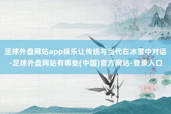 足球外盘网站app娱乐让传统与当代在冰雪中对话-足球外盘网站有哪些(中国)官方网站-登录入口