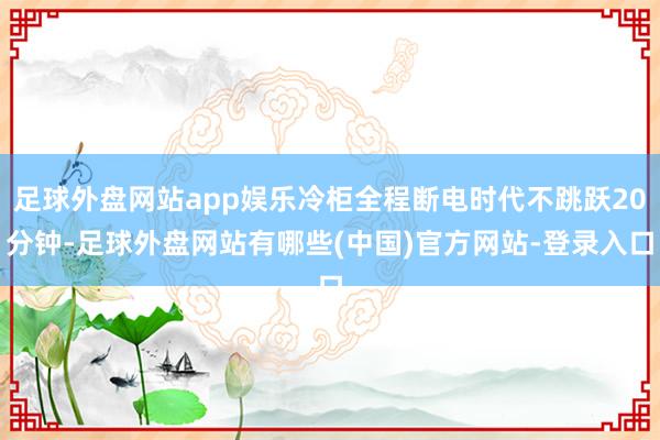 足球外盘网站app娱乐冷柜全程断电时代不跳跃20分钟-足球外盘网站有哪些(中国)官方网站-登录入口