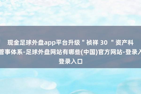 现金足球外盘app平台升级＂祯祥 30 ＂资产科罚管事体系-足球外盘网站有哪些(中国)官方网站-登录入口