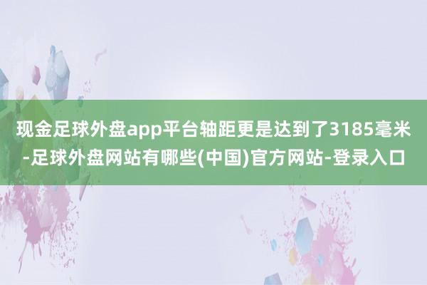 现金足球外盘app平台轴距更是达到了3185毫米-足球外盘网站有哪些(中国)官方网站-登录入口