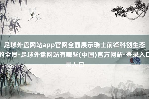 足球外盘网站app官网全面展示瑞士前锋科创生态的全景-足球外盘网站有哪些(中国)官方网站-登录入口