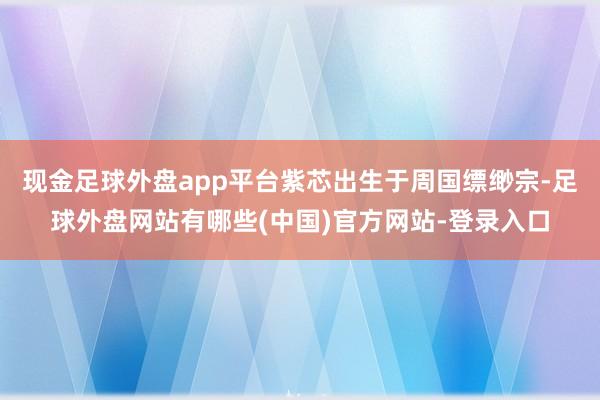 现金足球外盘app平台紫芯出生于周国缥缈宗-足球外盘网站有哪些(中国)官方网站-登录入口