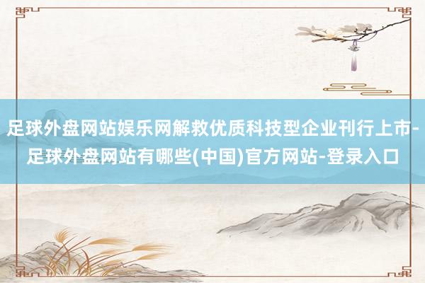 足球外盘网站娱乐网解救优质科技型企业刊行上市-足球外盘网站有哪些(中国)官方网站-登录入口