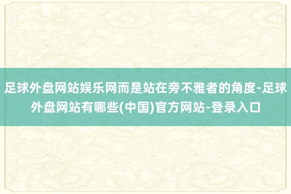 足球外盘网站娱乐网而是站在旁不雅者的角度-足球外盘网站有哪些(中国)官方网站-登录入口