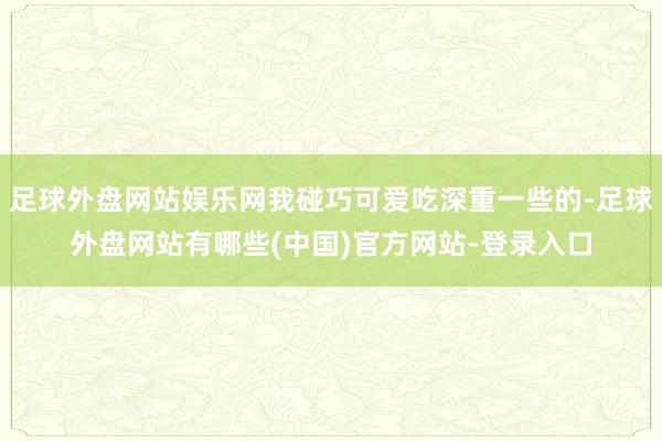 足球外盘网站娱乐网我碰巧可爱吃深重一些的-足球外盘网站有哪些(中国)官方网站-登录入口